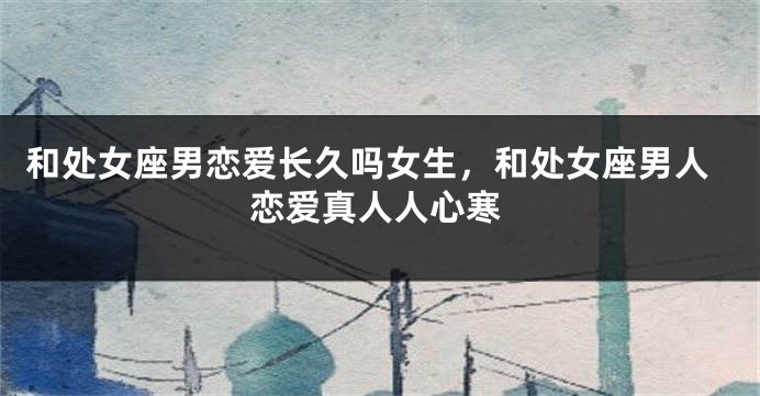 和处女座男恋爱长久吗女生，和处女座男人恋爱真人人心寒