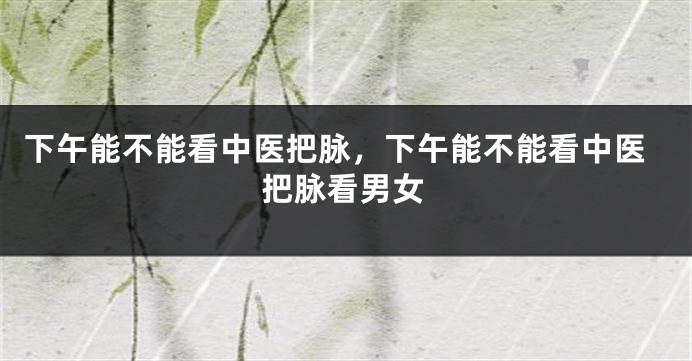 下午能不能看中医把脉，下午能不能看中医把脉看男女
