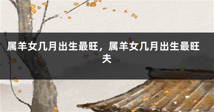 属羊女几月出生最旺，属羊女几月出生最旺夫