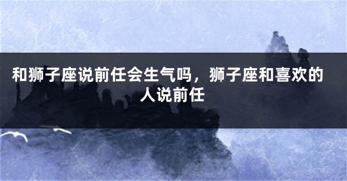 和狮子座说前任会生气吗，狮子座和喜欢的人说前任