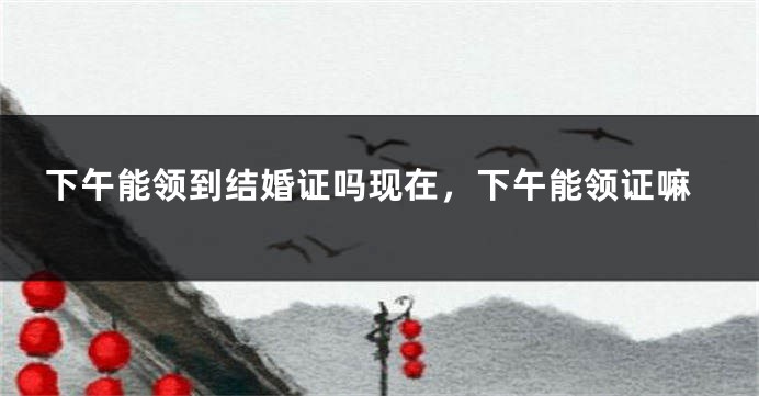 下午能领到结婚证吗现在,下午能领证嘛