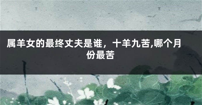 属羊女的最终丈夫是谁,十羊九苦,哪个月份最苦