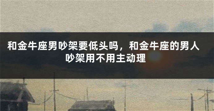 和金牛座男吵架要低头吗，和金牛座的男人吵架用不用主动理