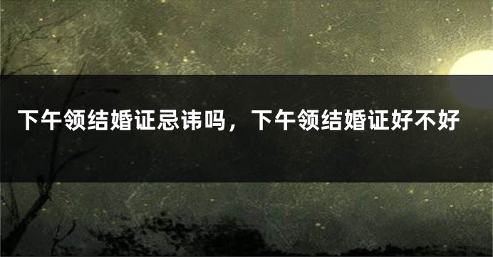 下午领结婚证忌讳吗,下午领结婚证好不好