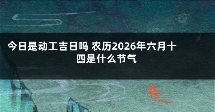 今日是动工吉日吗 农历2026年六月十四是什么节气