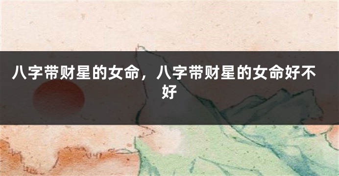 八字带财星的女命，八字带财星的女命好不好