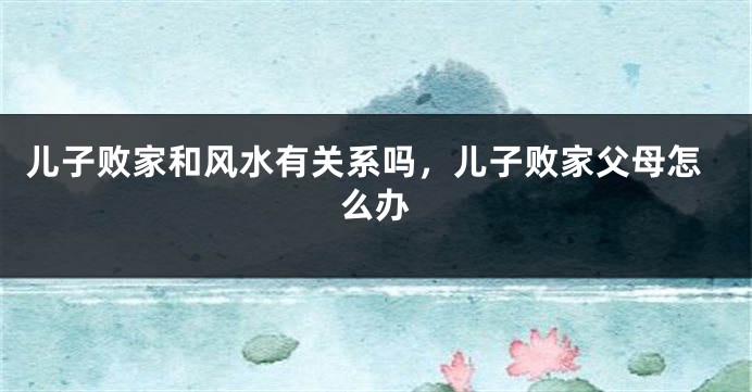 儿子败家和风水有关系吗，儿子败家父母怎么办