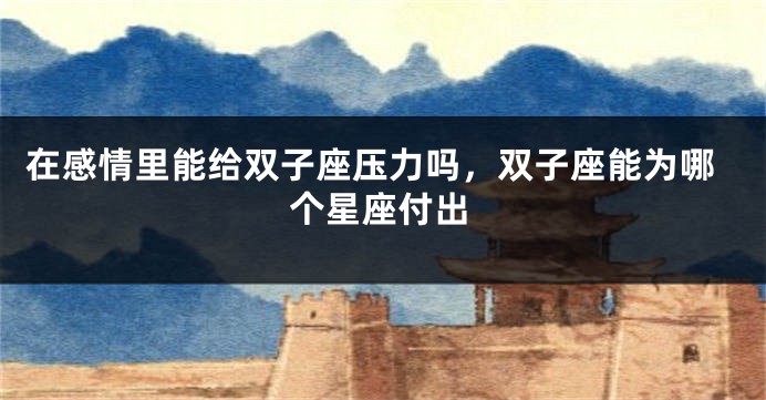 在感情里能给双子座压力吗，双子座能为哪个星座付出