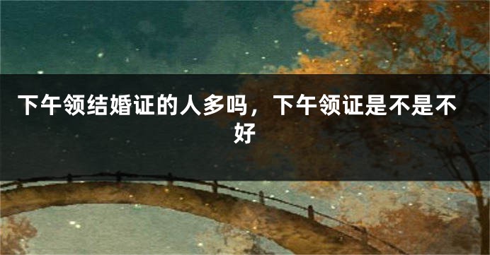 下午领结婚证的人多吗，下午领证是不是不好