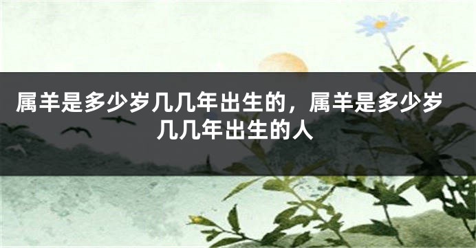 属羊是多少岁几几年出生的,属羊是多少岁几几年出生的人