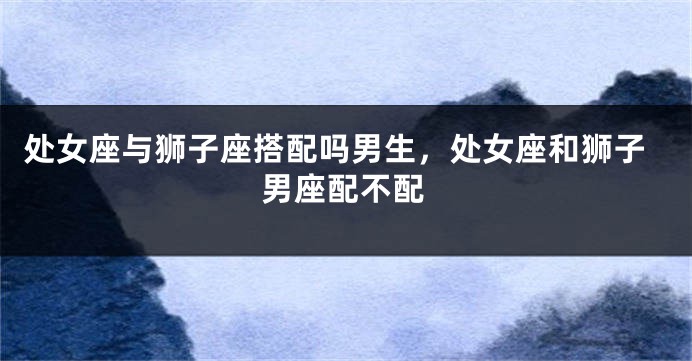 处女座与狮子座搭配吗男生，处女座和狮子男座配不配