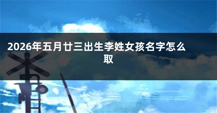 2026年五月廿三出生李姓女孩名字怎么取