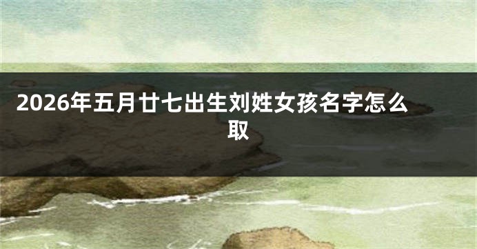 2026年五月廿七出生刘姓女孩名字怎么取