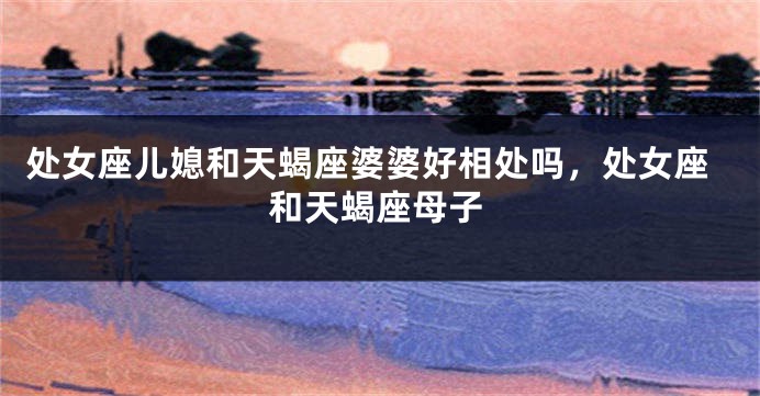 处女座儿媳和天蝎座婆婆好相处吗，处女座和天蝎座母子
