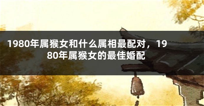 1980年属猴女和什么属相最配对，1980年属猴女的最佳婚配