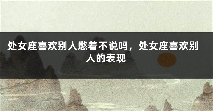 处女座喜欢别人憋着不说吗，处女座喜欢别人的表现