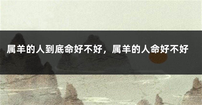 属羊的人到底命好不好，属羊的人命好不好