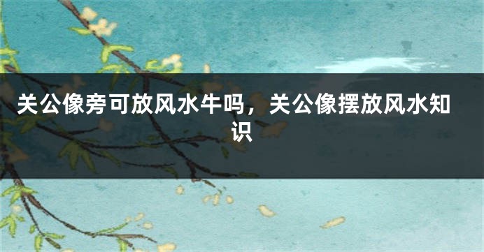 关公像旁可放风水牛吗，关公像摆放风水知识