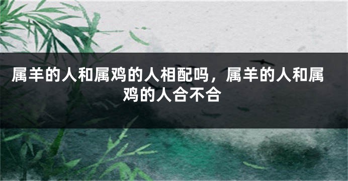 属羊的人和属鸡的人相配吗，属羊的人和属鸡的人合不合