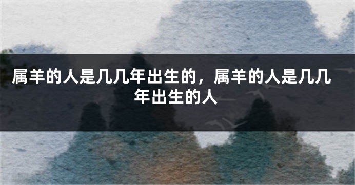 属羊的人是几几年出生的,属羊的人是几几年出生的人