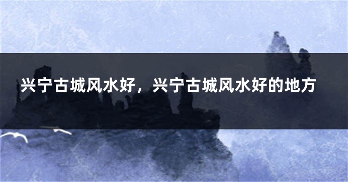 兴宁古城风水好，兴宁古城风水好的地方