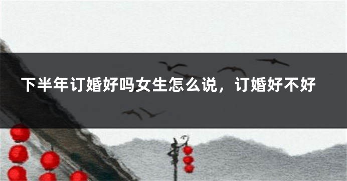 下半年订婚好吗女生怎么说，订婚好不好