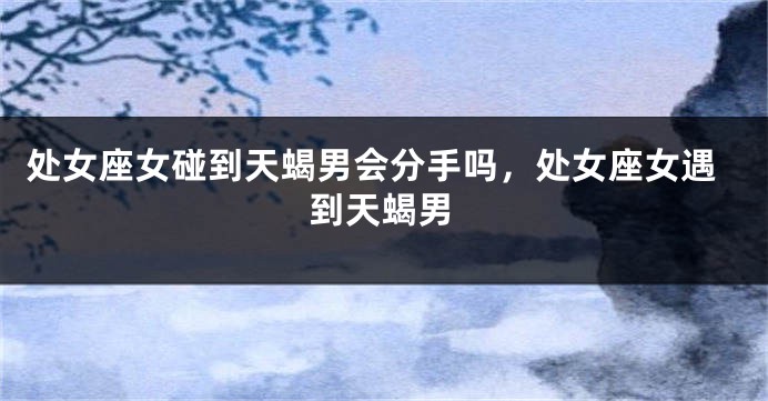 处女座女碰到天蝎男会分手吗,处女座女遇到天蝎男
