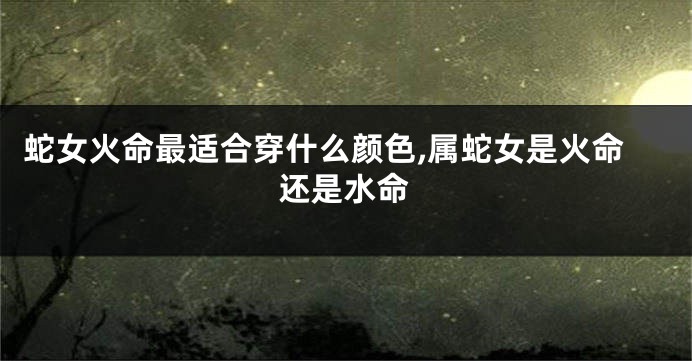 蛇女火命最适合穿什么颜色,属蛇女是火命还是水命