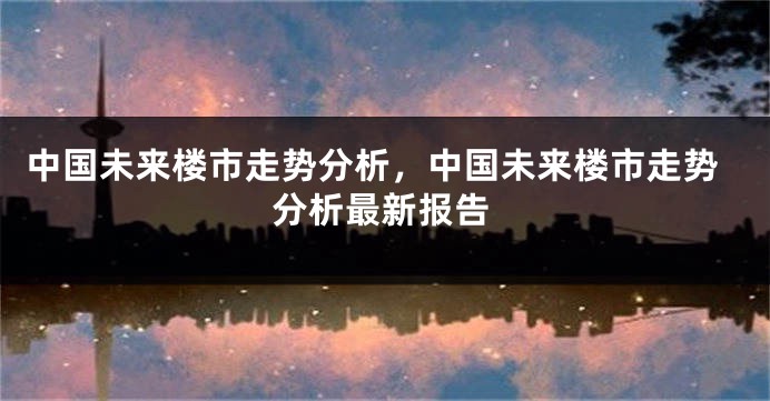 中国未来楼市走势分析，中国未来楼市走势分析最新报告