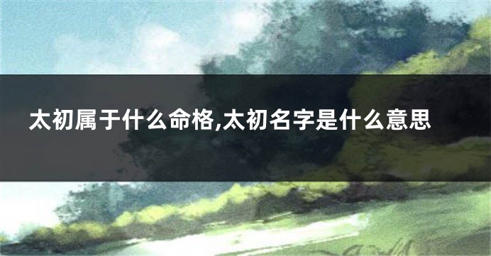太初属于什么命格,太初名字是什么意思