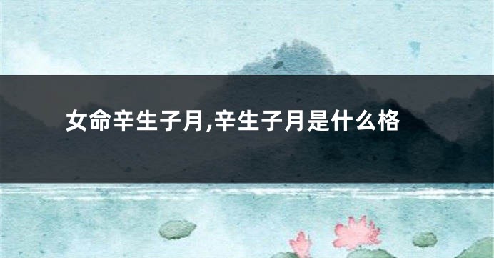 女命辛生子月,辛生子月是什么格