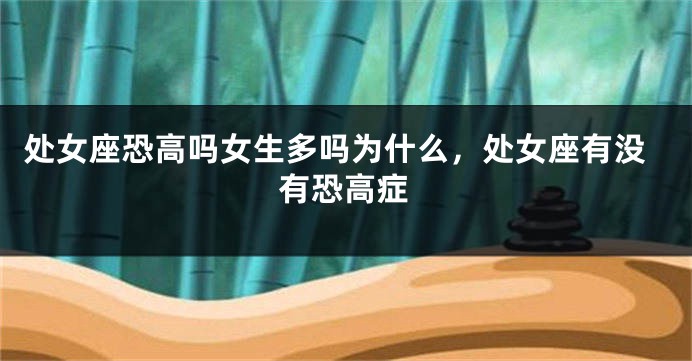 处女座恐高吗女生多吗为什么,处女座有没有恐高症