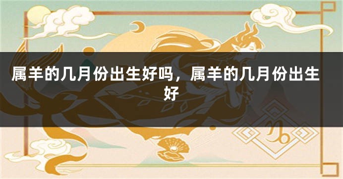 属羊的几月份出生好吗,属羊的几月份出生好