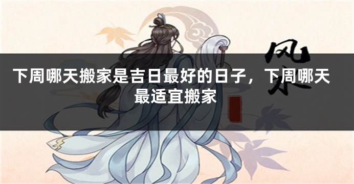 下周哪天搬家是吉日最好的日子,下周哪天最适宜搬家