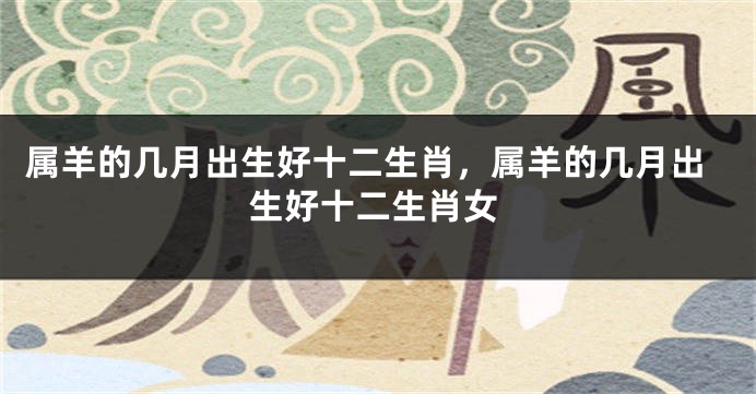 属羊的几月出生好十二生肖，属羊的几月出生好十二生肖女