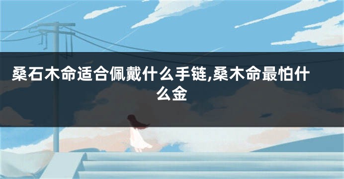 桑石木命适合佩戴什么手链,桑木命最怕什么金