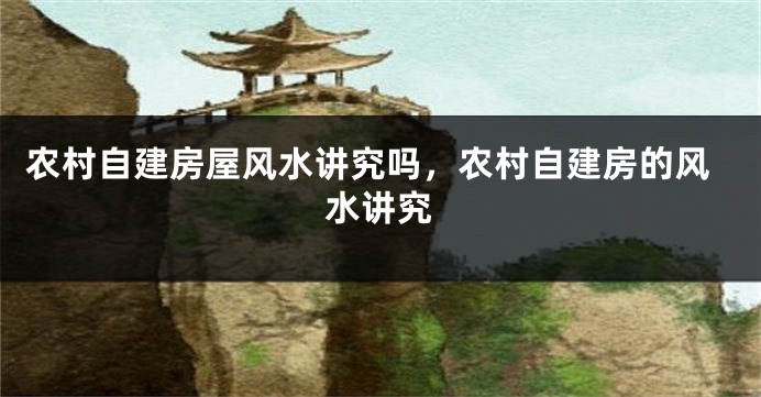 农村自建房屋风水讲究吗，农村自建房的风水讲究