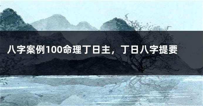 八字案例100命理丁日主，丁日八字提要