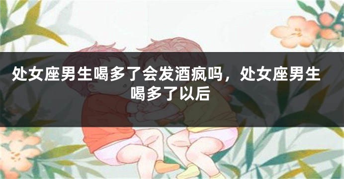 处女座男生喝多了会发酒疯吗，处女座男生喝多了以后
