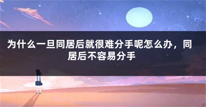 为什么一旦同居后就很难分手呢怎么办，同居后不容易分手