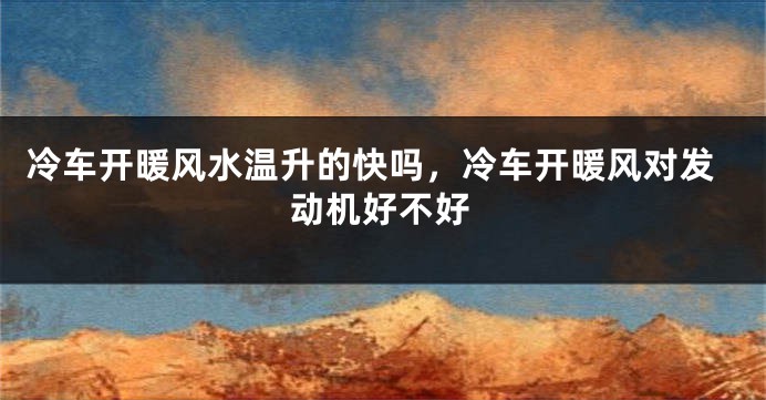 冷车开暖风水温升的快吗，冷车开暖风对发动机好不好