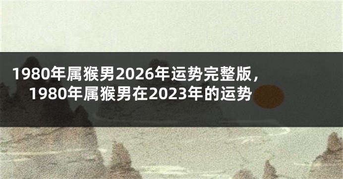 1980年属猴男2026年运势完整版，1980年属猴男在2023年的运势