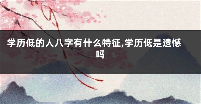学历低的人八字有什么特征,学历低是遗憾吗