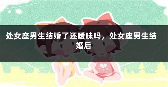 处女座男生结婚了还暧昧吗,处女座男生结婚后