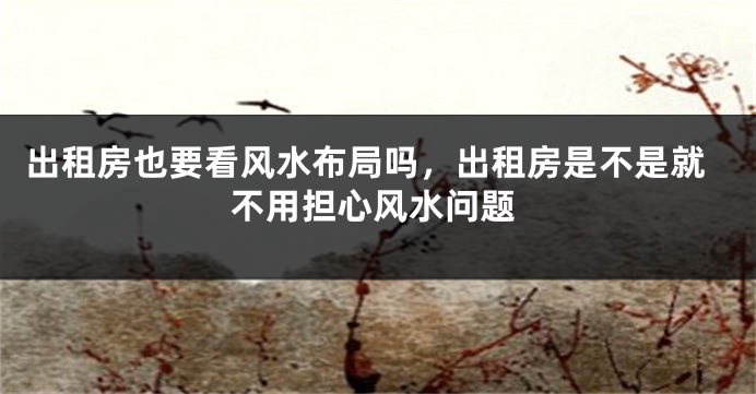 出租房也要看风水布局吗，出租房是不是就不用担心风水问题