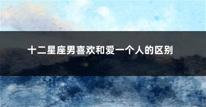 十二星座男喜欢和爱一个人的区别