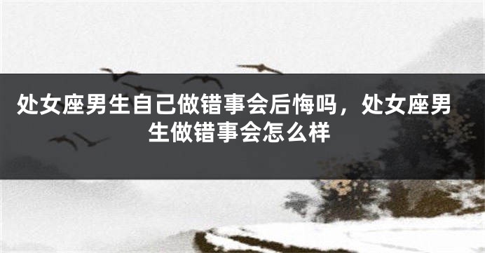 处女座男生自己做错事会后悔吗，处女座男生做错事会怎么样