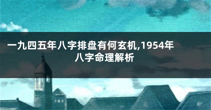 一九四五年八字排盘有何玄机,1954年八字命理解析