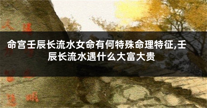 命宫壬辰长流水女命有何特殊命理特征,壬辰长流水遇什么大富大贵