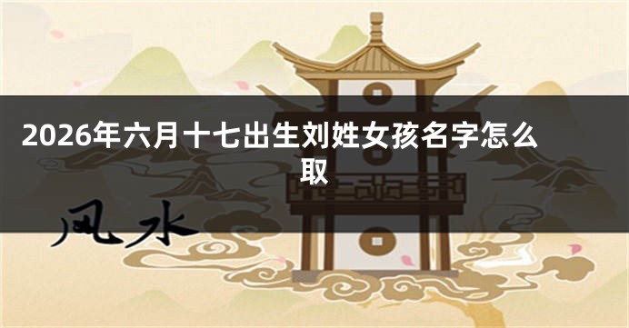 2026年六月十七出生刘姓女孩名字怎么取